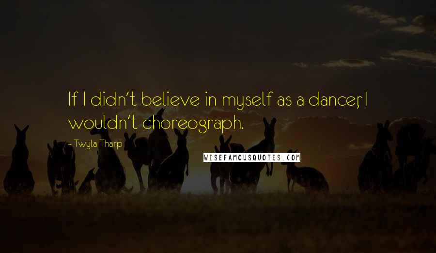 Twyla Tharp Quotes: If I didn't believe in myself as a dancer, I wouldn't choreograph.