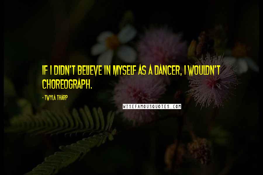 Twyla Tharp Quotes: If I didn't believe in myself as a dancer, I wouldn't choreograph.