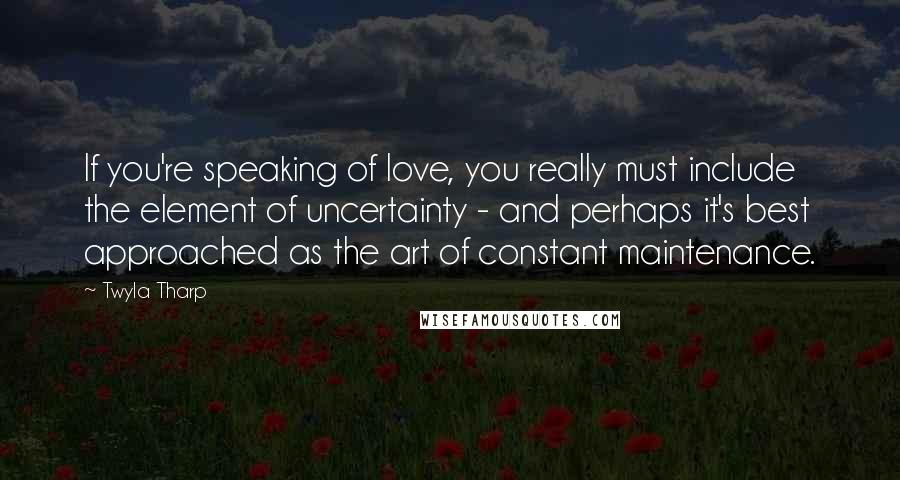 Twyla Tharp Quotes: If you're speaking of love, you really must include the element of uncertainty - and perhaps it's best approached as the art of constant maintenance.