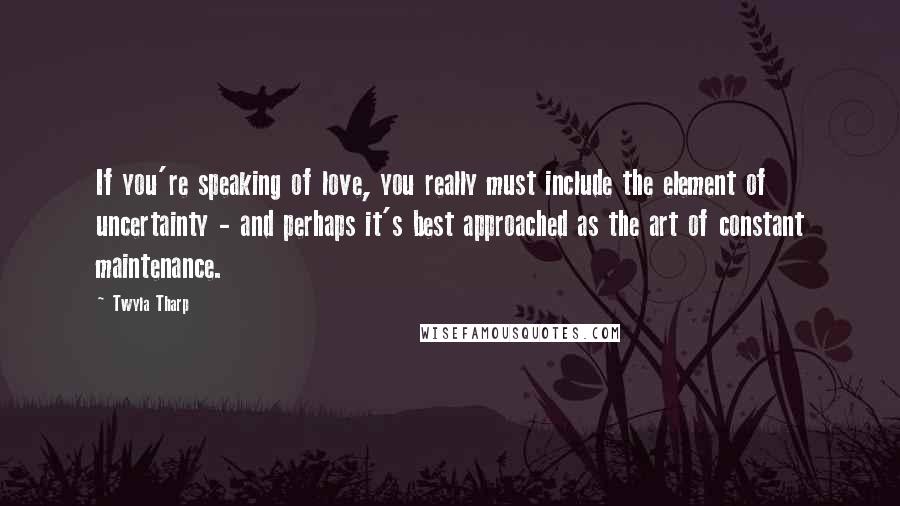 Twyla Tharp Quotes: If you're speaking of love, you really must include the element of uncertainty - and perhaps it's best approached as the art of constant maintenance.