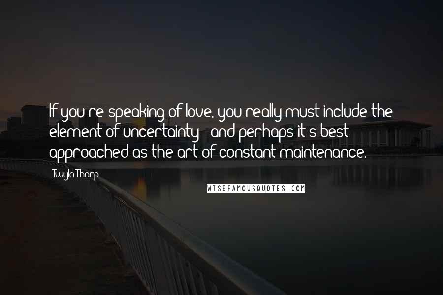 Twyla Tharp Quotes: If you're speaking of love, you really must include the element of uncertainty - and perhaps it's best approached as the art of constant maintenance.