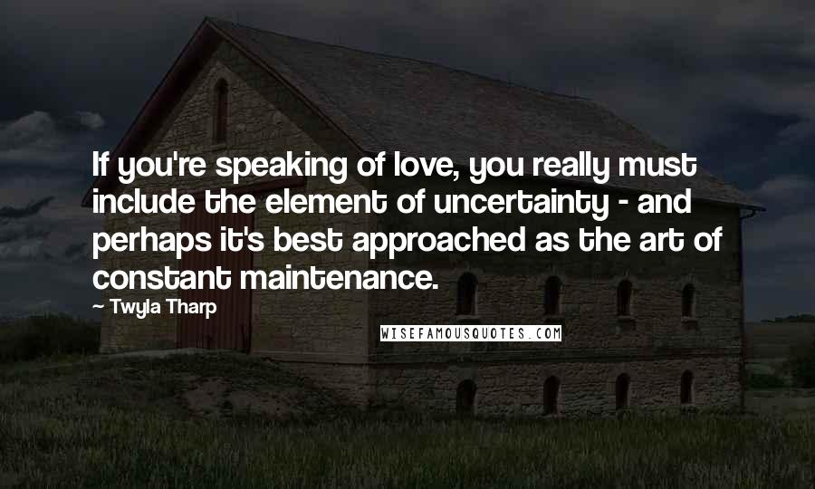 Twyla Tharp Quotes: If you're speaking of love, you really must include the element of uncertainty - and perhaps it's best approached as the art of constant maintenance.