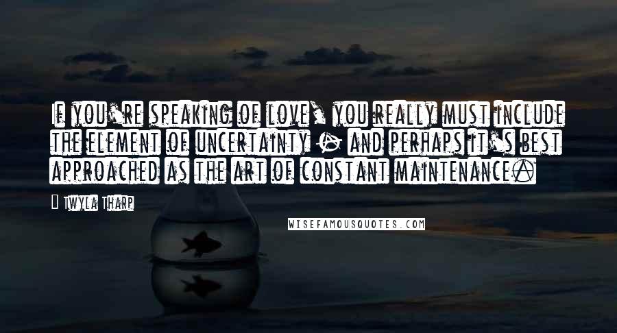 Twyla Tharp Quotes: If you're speaking of love, you really must include the element of uncertainty - and perhaps it's best approached as the art of constant maintenance.