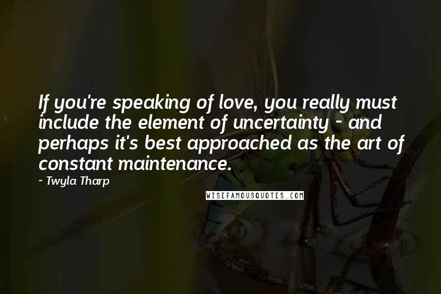 Twyla Tharp Quotes: If you're speaking of love, you really must include the element of uncertainty - and perhaps it's best approached as the art of constant maintenance.