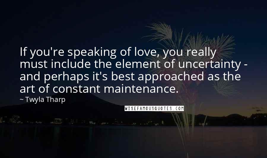 Twyla Tharp Quotes: If you're speaking of love, you really must include the element of uncertainty - and perhaps it's best approached as the art of constant maintenance.