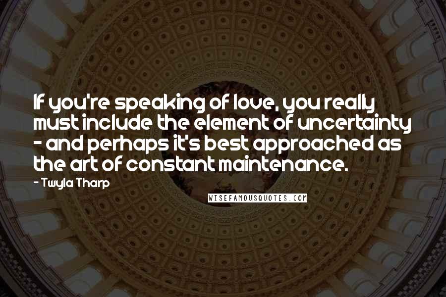 Twyla Tharp Quotes: If you're speaking of love, you really must include the element of uncertainty - and perhaps it's best approached as the art of constant maintenance.