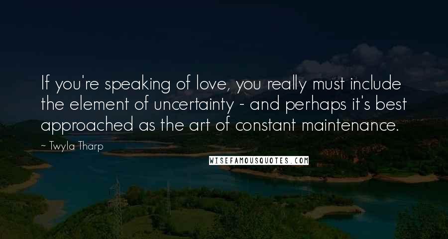 Twyla Tharp Quotes: If you're speaking of love, you really must include the element of uncertainty - and perhaps it's best approached as the art of constant maintenance.