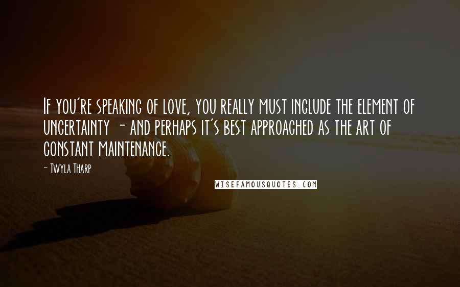 Twyla Tharp Quotes: If you're speaking of love, you really must include the element of uncertainty - and perhaps it's best approached as the art of constant maintenance.
