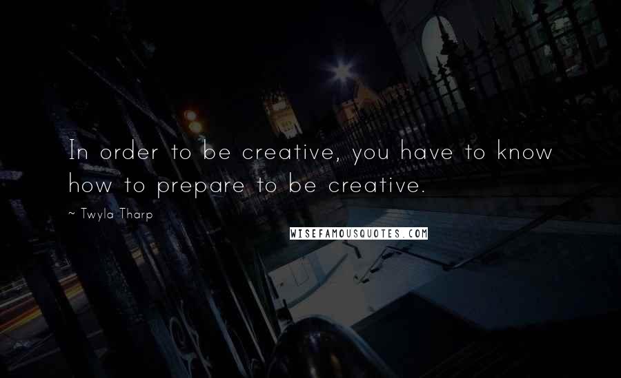 Twyla Tharp Quotes: In order to be creative, you have to know how to prepare to be creative.