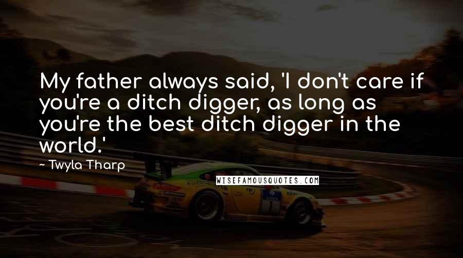 Twyla Tharp Quotes: My father always said, 'I don't care if you're a ditch digger, as long as you're the best ditch digger in the world.'