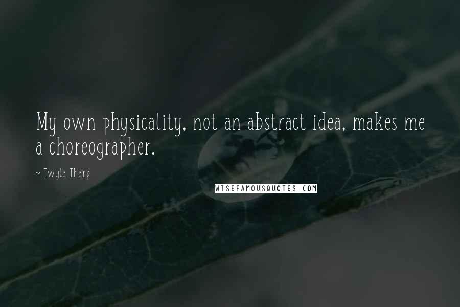 Twyla Tharp Quotes: My own physicality, not an abstract idea, makes me a choreographer.