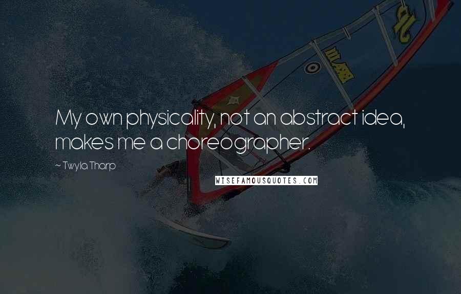Twyla Tharp Quotes: My own physicality, not an abstract idea, makes me a choreographer.
