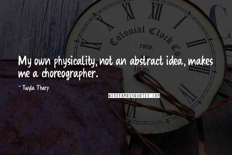 Twyla Tharp Quotes: My own physicality, not an abstract idea, makes me a choreographer.