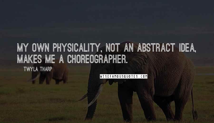 Twyla Tharp Quotes: My own physicality, not an abstract idea, makes me a choreographer.