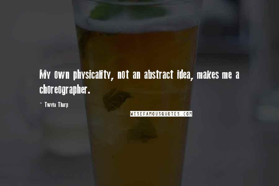 Twyla Tharp Quotes: My own physicality, not an abstract idea, makes me a choreographer.
