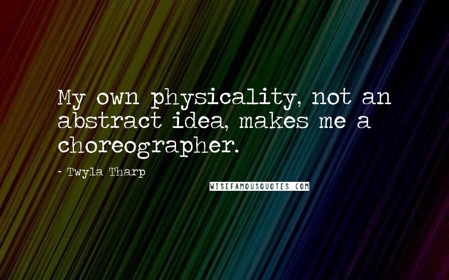 Twyla Tharp Quotes: My own physicality, not an abstract idea, makes me a choreographer.