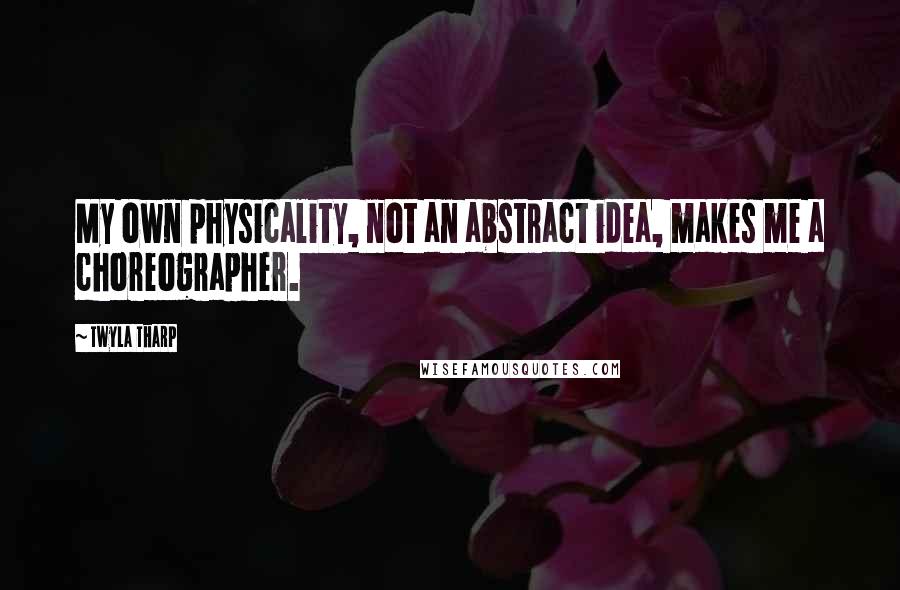 Twyla Tharp Quotes: My own physicality, not an abstract idea, makes me a choreographer.