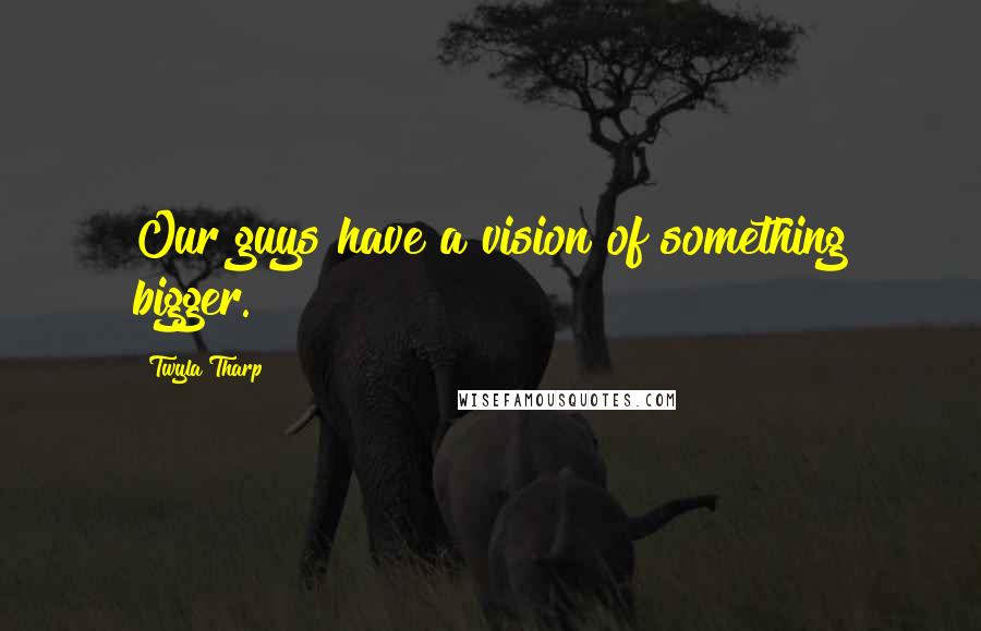 Twyla Tharp Quotes: Our guys have a vision of something bigger.