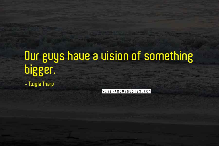 Twyla Tharp Quotes: Our guys have a vision of something bigger.