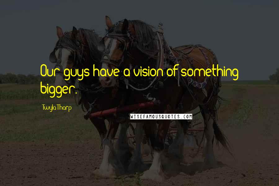 Twyla Tharp Quotes: Our guys have a vision of something bigger.