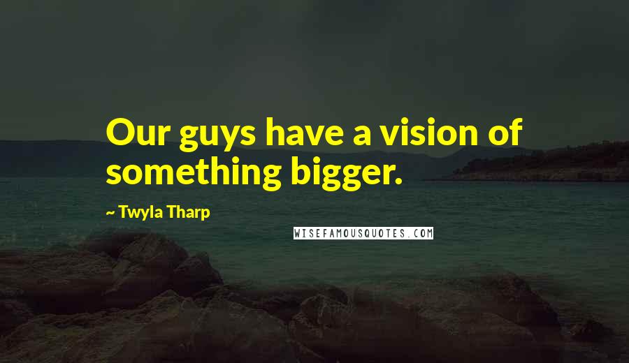 Twyla Tharp Quotes: Our guys have a vision of something bigger.