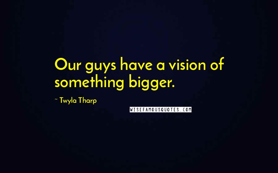 Twyla Tharp Quotes: Our guys have a vision of something bigger.