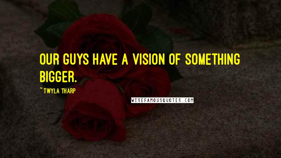 Twyla Tharp Quotes: Our guys have a vision of something bigger.