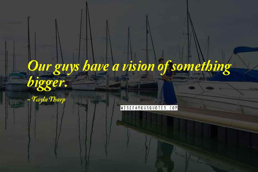 Twyla Tharp Quotes: Our guys have a vision of something bigger.