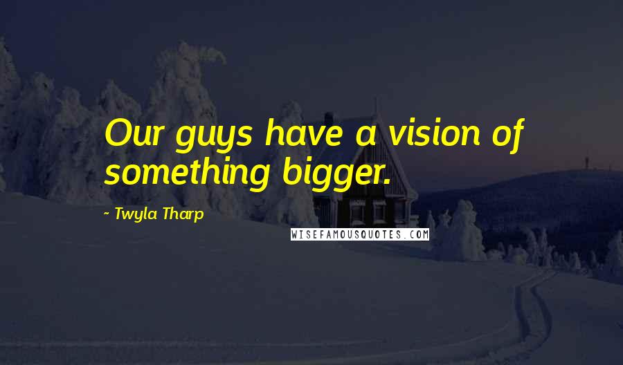 Twyla Tharp Quotes: Our guys have a vision of something bigger.