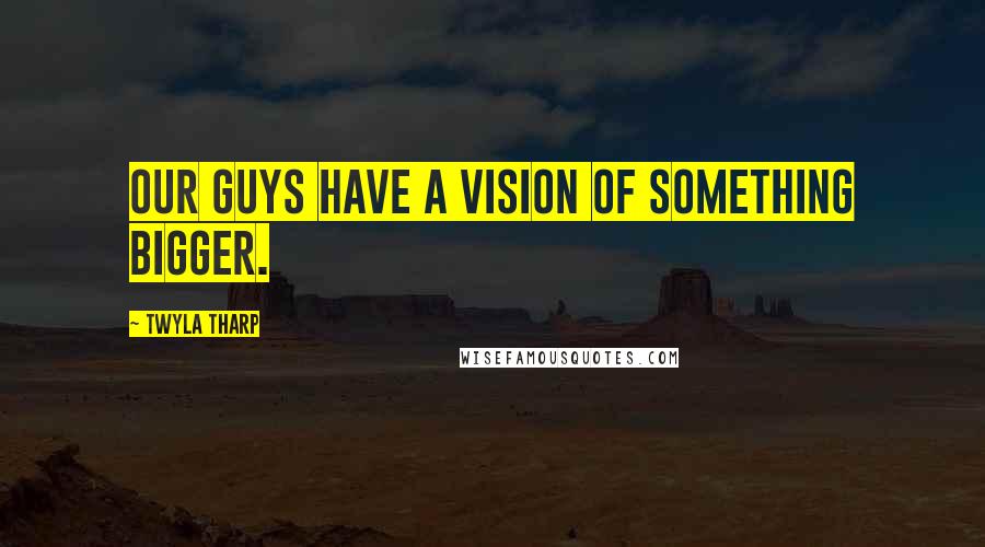 Twyla Tharp Quotes: Our guys have a vision of something bigger.
