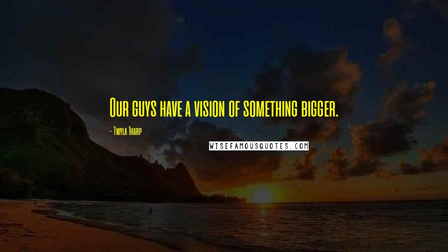 Twyla Tharp Quotes: Our guys have a vision of something bigger.