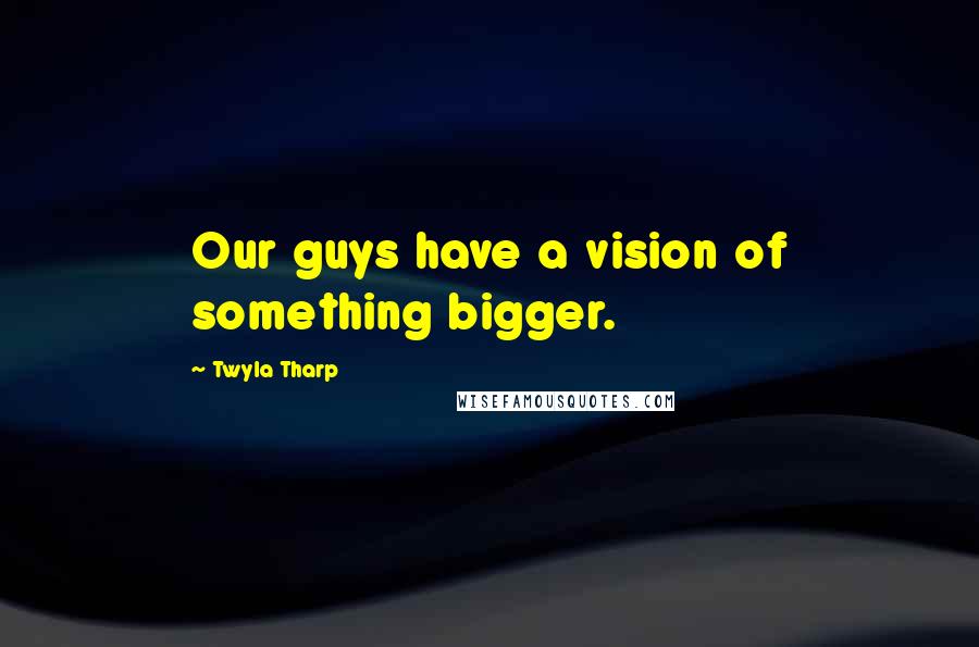 Twyla Tharp Quotes: Our guys have a vision of something bigger.