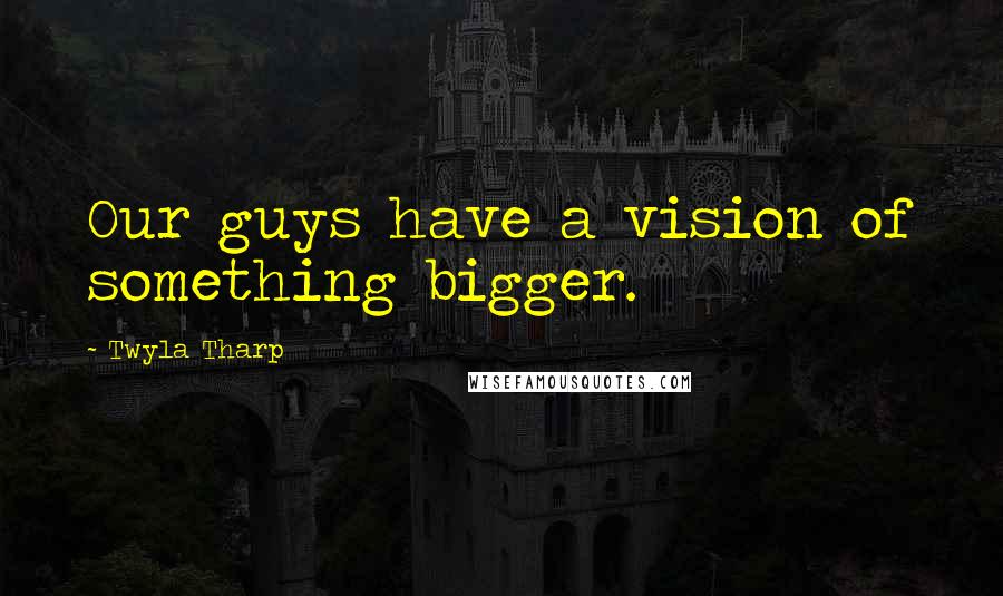 Twyla Tharp Quotes: Our guys have a vision of something bigger.