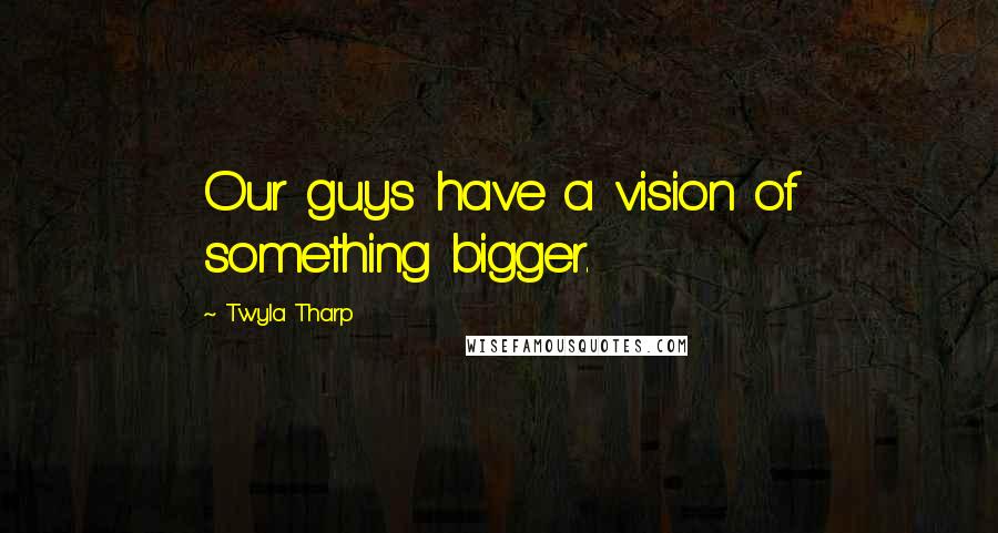 Twyla Tharp Quotes: Our guys have a vision of something bigger.