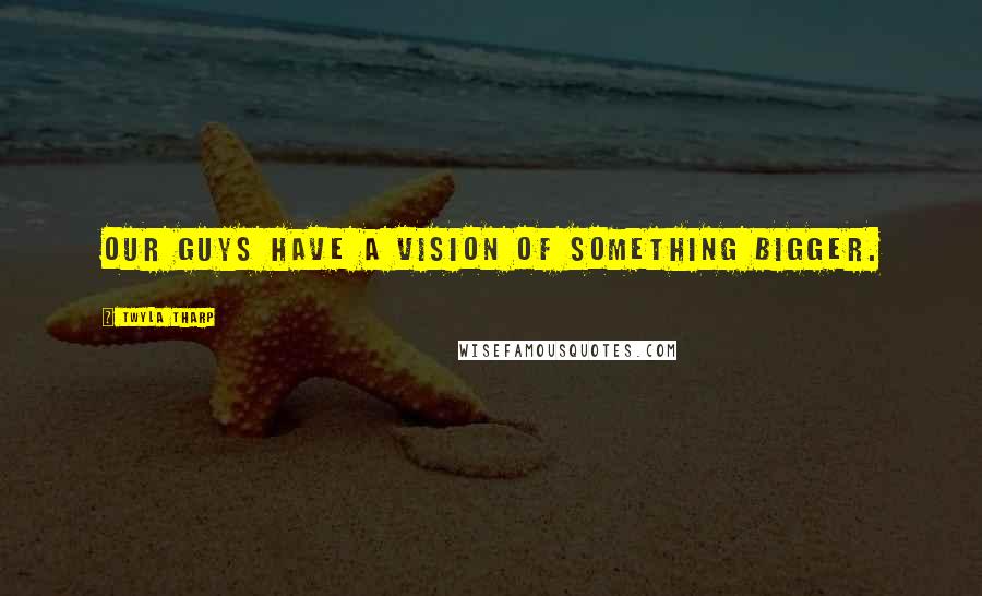 Twyla Tharp Quotes: Our guys have a vision of something bigger.