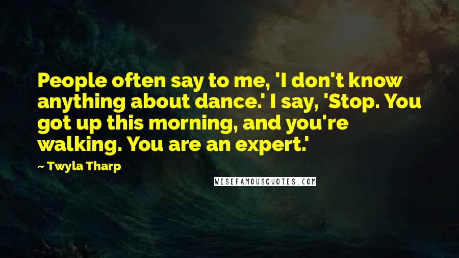 Twyla Tharp Quotes: People often say to me, 'I don't know anything about dance.' I say, 'Stop. You got up this morning, and you're walking. You are an expert.'