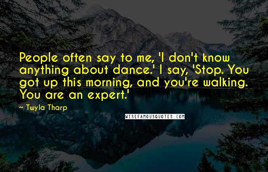 Twyla Tharp Quotes: People often say to me, 'I don't know anything about dance.' I say, 'Stop. You got up this morning, and you're walking. You are an expert.'