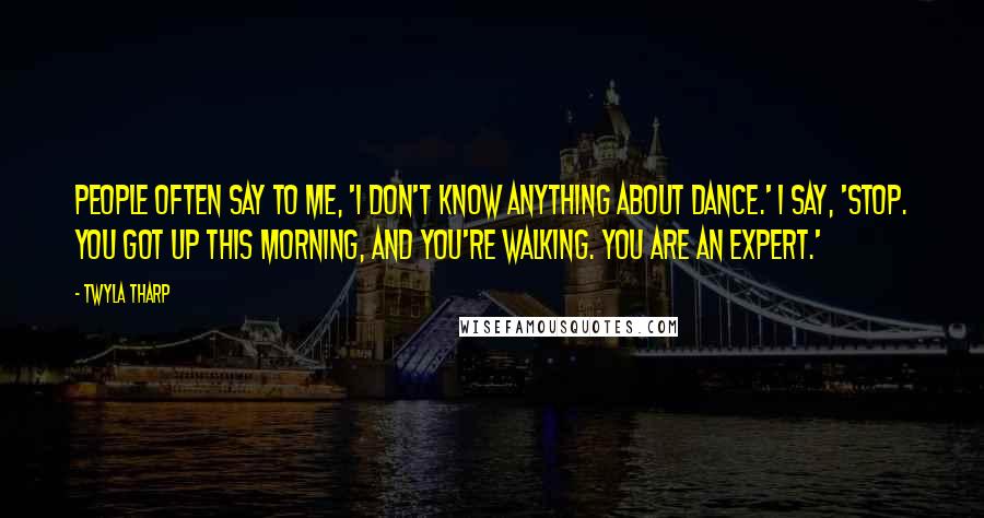 Twyla Tharp Quotes: People often say to me, 'I don't know anything about dance.' I say, 'Stop. You got up this morning, and you're walking. You are an expert.'