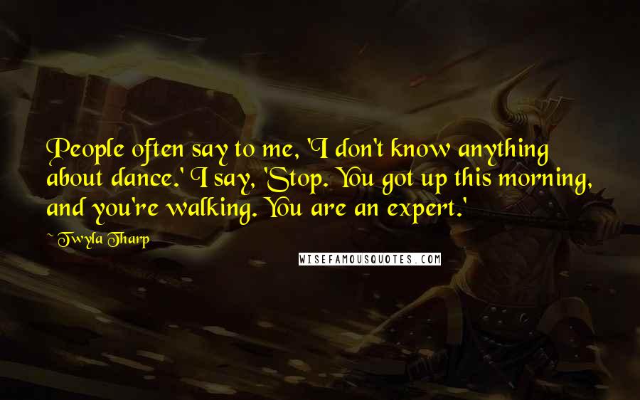 Twyla Tharp Quotes: People often say to me, 'I don't know anything about dance.' I say, 'Stop. You got up this morning, and you're walking. You are an expert.'