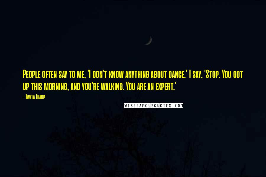 Twyla Tharp Quotes: People often say to me, 'I don't know anything about dance.' I say, 'Stop. You got up this morning, and you're walking. You are an expert.'