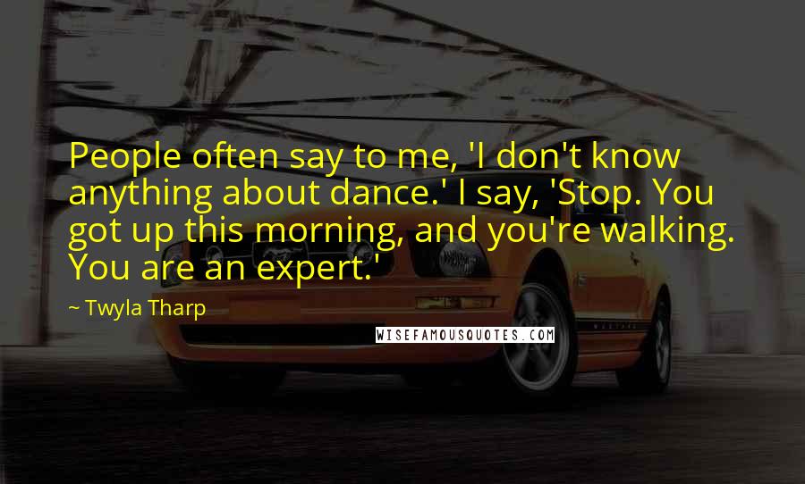 Twyla Tharp Quotes: People often say to me, 'I don't know anything about dance.' I say, 'Stop. You got up this morning, and you're walking. You are an expert.'