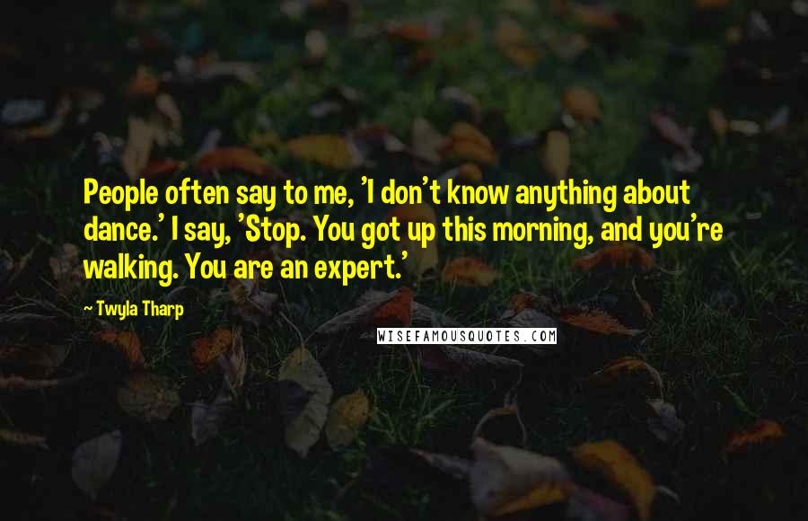 Twyla Tharp Quotes: People often say to me, 'I don't know anything about dance.' I say, 'Stop. You got up this morning, and you're walking. You are an expert.'
