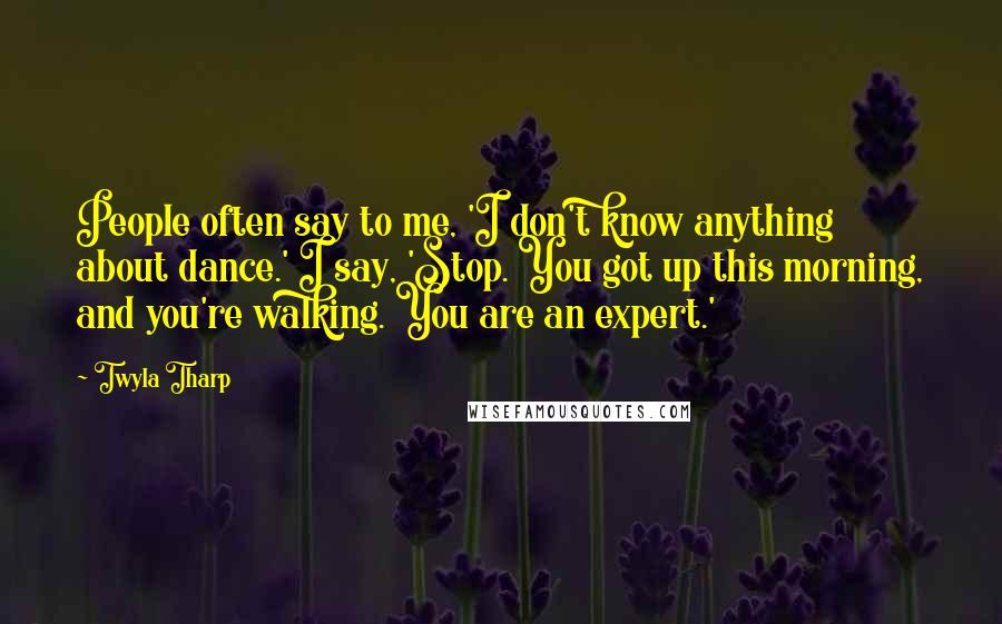 Twyla Tharp Quotes: People often say to me, 'I don't know anything about dance.' I say, 'Stop. You got up this morning, and you're walking. You are an expert.'