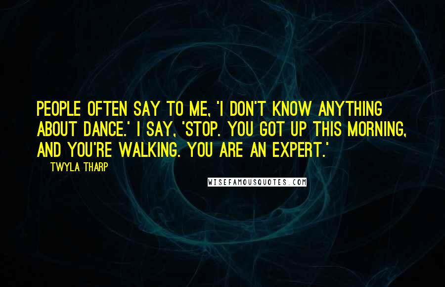 Twyla Tharp Quotes: People often say to me, 'I don't know anything about dance.' I say, 'Stop. You got up this morning, and you're walking. You are an expert.'