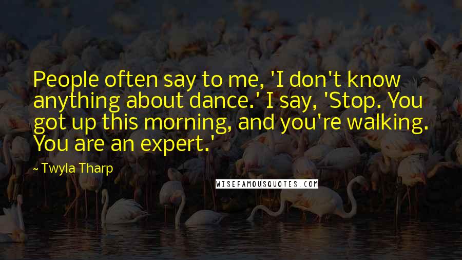 Twyla Tharp Quotes: People often say to me, 'I don't know anything about dance.' I say, 'Stop. You got up this morning, and you're walking. You are an expert.'