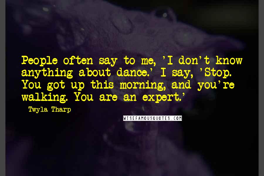 Twyla Tharp Quotes: People often say to me, 'I don't know anything about dance.' I say, 'Stop. You got up this morning, and you're walking. You are an expert.'