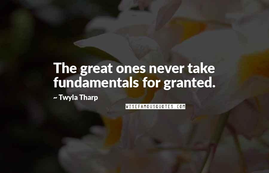 Twyla Tharp Quotes: The great ones never take fundamentals for granted.