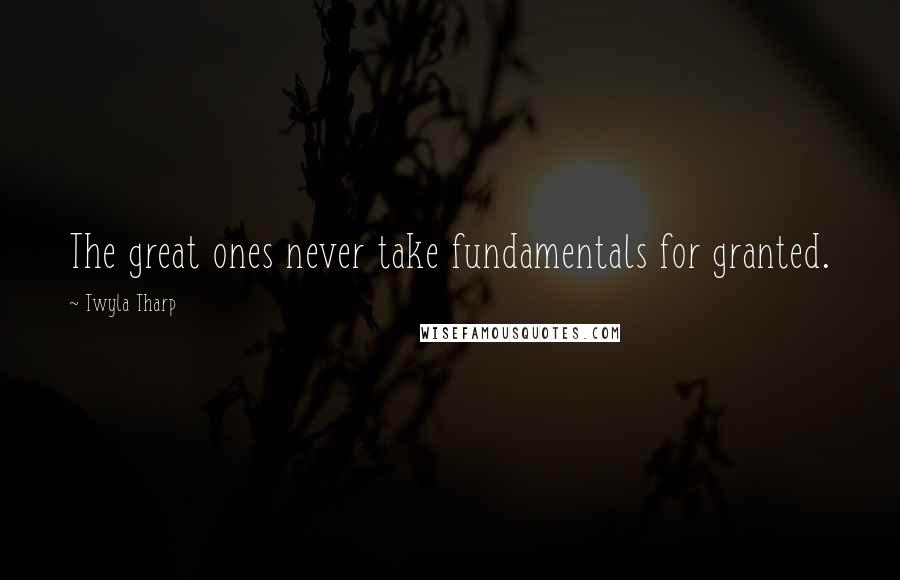 Twyla Tharp Quotes: The great ones never take fundamentals for granted.