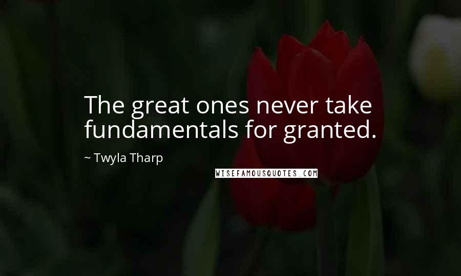 Twyla Tharp Quotes: The great ones never take fundamentals for granted.