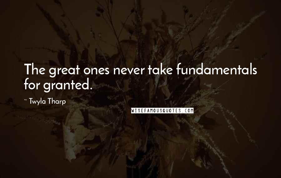 Twyla Tharp Quotes: The great ones never take fundamentals for granted.